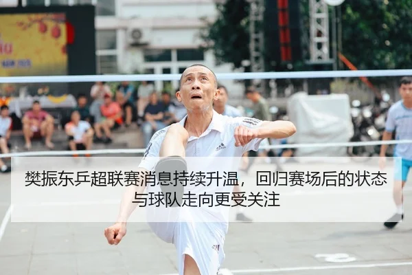 樊振东乒超联赛消息持续升温，回归赛场后的状态与球队走向更受关注